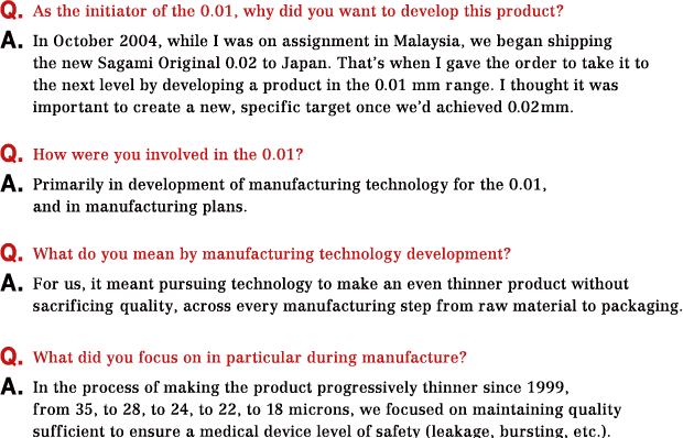 Q.As the initiator of the 0.01, why did you want to develop this product? A.In October 2004, while I was on assignment in Malaysia, we began shipping the new Sagami Original 0.02 to Japan. That’s when I gave the order to take it to the next level by developing a product in the 0.01 mm range. I thought it was important to create a new, specific target once we’d achieved 0.02 mm. Q.How were you involved in the 0.01? A.Primarily in development of manufacturing technology for the 0.01, and in manufacturing plans.Q.What do you mean by manufacturing technology development? A.For us, it meant pursuing technology to make an even thinner product without sacrificing quality, across every manufacturing step from raw material to packaging. Q.What did you focus on in particular during manufacture? A.In the process of making the product progressively thinner since 1999,from 35, to 28, to 24, to 22, to 18 microns, we focused on maintaining quality sufficient to ensure a medical device level of safety (leakage, bursting, etc.).