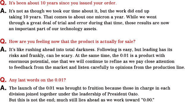Q.It’s been about 10 years since you issued your order. A.It’s not as though we took our time about it, but the work did end up taking 10 years. That comes to about one micron a year. While we went through a great deal of trial and error during that time, those results are now an important part of our technology assets. Q.How are you feeling now that the product is actually for sale? A.It’s like rushing ahead into total darkness. Following is easy, but leading has its risks and frankly, can be scary. At the same time, the 0.01 is a product with enormous potential, one that we will continue to refine as we pay close attention to feedback from the market and listen carefully to opinions from the production line. Q.Any last words on the 0.01? A.The launch of the 0.01 was brought to fruition because those in charge in each division joined together under the leadership of President Oato. But this is not the end; much still lies ahead as we work toward “0.00.”