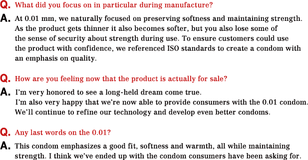 Q.What did you focus on in particular during manufacture? A.At 0.01 mm, we naturally focused on preserving softness and maintaining strength.As the product gets thinner it also becomes softer, but you also lose some of the sense of security about strength during use. To ensure customers could use the product with confidence, we referenced ISO standards to create a condom with an emphasis on quality. Q.How are you feeling now that the product is actually for sale? A.I’m very honored to see a long-held dream come true.I’m also very happy that we’re now able to provide consumers with the 0.01 condom.We’ll continue to refine our technology and develop even better condoms. Q.Any last words on the 0.01? A.This condom emphasizes a good fit, softness and warmth, all while maintaining strength. I think we’ve ended up with the condom consumers have been asking for.