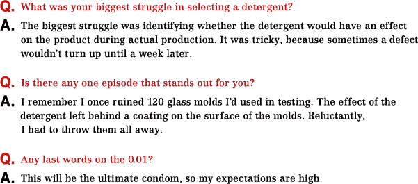 Q.What was your biggest struggle in selecting a detergent? A.The biggest struggle was identifying whether the detergent would have an effect on the product during actual production. It was tricky, because sometimes a defect wouldn’t turn up until a week later. Q.Is there any one episode that stands out for you? A.I remember I once ruined 120 glass molds I’d used in testing. The effect of the detergent left behind a coating on the surface of the molds. Reluctantly, I had to throw them all away. Q.Any last words on the 0.01? A.This will be the ultimate condom, so my expectations are high.