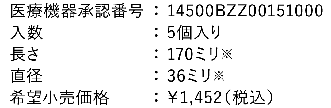 医療機器承認番号： 14500BZZ00151000 入数： 5個入り 長さ： 170ミリ ※ 直径： 36ミリ  ※ 希望小売価格： ￥1,320（税込）