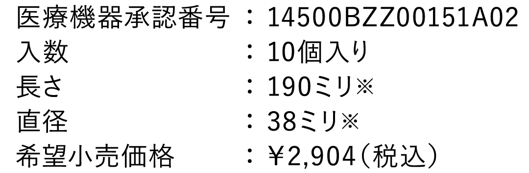 医療機器承認番号： 14500BZZ00151A02 入数： 10個入り 長さ： 190ミリ ※ 直径： 38ミリ  ※ 希望小売価格： ￥2,640（税込）