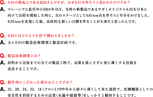 Q.0.01の発起人である武田さんですが、なぜ0.01を作ろうと思われたのですか？ A.マレーシアに赴任中の2004年10月、当時の新製品であるサガミオリジナル0.02を日本に向けて出荷を開始した時に、次のステージとして0.01ｍｍ台を作ろうと号令をかけました。0.02ｍｍを実現した後、具体的な新しい目標を作ることが大事だと思ったんです。 Q.0.01にはどのような形で関わりましたか？ A.主に0.01の製造技術開発と製造計画です。 Q.製造技術開発とは？ A.原料から包装までの全ての製造工程で、品質を落とさずに更に薄くする技術を追及することです。 Q.製作時にこだわった部分はどこですか？ A.35、28、24、22、18ミクロンと1999年から徐々に薄くして来た過程で、医療機器としての安全性を担保するための品質（水漏や破裂等）をしっかりと維持することです。