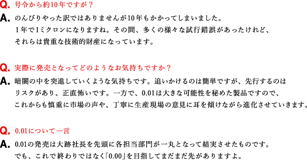 Q.号令から約10年ですが？ A.のんびりやった訳ではありませんが10年もかかってしまいました。1年で1ミクロンになりますね。その間、多くの様々な試行錯誤があったけれど、それらは貴重な技術的財産になっています。 Q.実際に発売となってどのようなお気持ちですか？ A.暗闇の中を突進していくような気持ちです。追いかけるのは簡単ですが、先行するのはリスクがあり、正直怖いです。一方で、0.01は大きな可能性を秘めた製品ですので、これからも慎重に市場の声や、丁寧に生産現場の意見に耳を傾けながら進化させていきます。 Q.0.01について一言 A.0.01の発売は大跡社長を先頭に各担当部門が一丸となって結実させたものです。でも、これで終わりではなく「0.00」を目指してまだまだ先がありますよ。