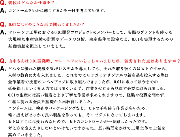 Q.普段はどんなお仕事を？ A.コンドームをいかに薄くするかを一日中考えています。 Q.0.01にはどのような形で関わりましたか？ A.マレーシア工場における0.01開発プロジェクトのメンバーとして、実際のプラントを使った大規模な生産実験の計画やデータの分析、生産条件の設定など、0.01を実現するための基礎実験を担当していました。 Q.山中さんは0.01開発時、マレーシアにいらっしゃいましたが、苦労された点はありますか？ A.どんなに優れた機械や管理システムを導入しても、それを取り扱うのはヒトですから、人材の教育に力を入れました。これまでにもサガミオリジナルの新商品を投入する際は全作業者で技術のレベルアップに取り組んできましたが、0.01に限っては今までの延長線上という捉え方ではうまくいかず、作業をゼロから見直す必要に迫られました。0.01の生産には高い精度とより丁寧な作業が求められますので、経験や役職を問わず、生産に携わる全員を基礎から再教育しました。コンドームは、検査やパッケージングなど、ヒトの手を使う作業が多いため、雑に扱えばせっかく良い製品を作っても、そこでダメになってしまいます。ヒトはすぐには変わらないので、ヒトのコントロールが一番難しかったです。考え方を変えたりしないといけないですからね。長い時間をかけて工場全体の士気を高めていきました。