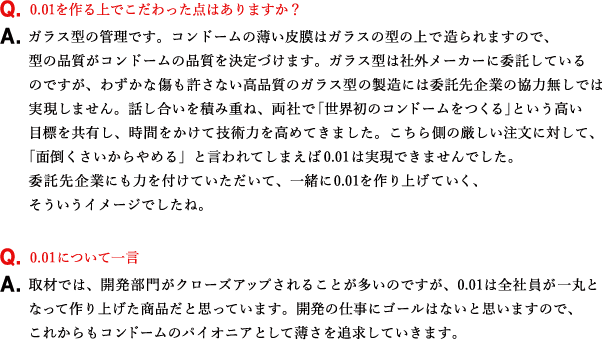 Q.0.01を作る上でこだわった点はありますか？ A.ガラス型の管理です。コンドームの薄い皮膜はガラスの型の上で造られますので、型の品質がコンドームの品質を決定づけます。ガラス型は社外メーカーに委託しているのですが、わずかな傷も許さない高品質のガラス型の製造には委託先企業の協力無しでは実現しません。話し合いを積み重ね、両社で「世界初のコンドームをつくる」という高い目標を共有し、時間をかけて技術力を高めてきました。こちら側の厳しい注文に対して、「面倒くさいからやめる」と言われてしまえば0.01は実現できませんでした。委託先企業にも力を付けていただいて、一緒に0.01を作り上げていく、そういうイメージでしたね。 Q.0.01について一言 A.取材では、開発部門がクローズアップされることが多いのですが、0.01は全社員が一丸となって作り上げた商品だと思っています。開発の仕事にゴールはないと思いますので、これからもコンドームのパイオニアとして薄さを追求していきます。