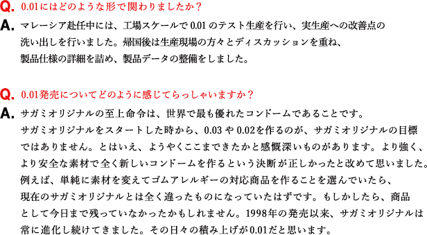 Q.0.01にはどのような形で関わりましたか？ A.マレーシア赴任中には、工場スケールで0.01のテスト生産を行い、実生産への改善点の洗い出しを行いました。帰国後は生産現場の方々とディスカッションを重ね、製品仕様の詳細を詰め、製品データの整備をしました。 Q.0.01発売についてどのように感じてらっしゃいますか？ A.サガミオリジナルの至上命令は、世界で最も優れたコンドームであることです。サガミオリジナルをスタートした時から、0.03や0.02を作るのが、サガミオリジナルの目標ではありません。とはいえ、ようやくここまできたかと感慨深いものがあります。より強く、より安全な素材で全く新しいコンドームを作るという決断が正しかったと改めて思いました。例えば、単純に素材を変えてゴムアレルギーの対応商品を作ることを選んでいたら、現在のサガミオリジナルとは全く違ったものになっていたはずです。もしかしたら、商品として今日まで残っていなかったかもしれません。1998年の発売以来、サガミオリジナルは常に進化し続けてきました。その日々の積み上げが0.01だと思います。