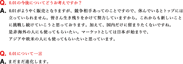 Q.0.01の今後についてどうお考えですか？ A.0.01がようやく販売となりますが、競争相手あってのことですので、休んでいるとトップには立っていられません。皆さん生き残りをかけて努力していますから。これからも新しいことに挑戦し続けていこうと思っております。加えて、国内だけに留まりたくないですね。是非海外の人にも使ってもらいたい。マーケットとしては日本が始まりで、アジアや欧米の人にも使ってもらいたいと思っています。 Q.0.01について一言 A.まだまだ進化します。