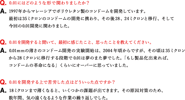 Q.0.01にはどのような形で関わりましたか？ A.1997年からマレーシアでポリウレタン製のコンドームを開発しています。最初は35ミクロンのコンドームの開発に携わり、その後28、24ミクロンと移行、そして今回の0.01開発に関わりました。 Q.0.01を開発すると聞いて、最初に感じたこと、思ったことを教えてください。 A.0.01ｍｍの薄さのコンドーム開発の実験開始は、2004年頃からですが、その頃は35ミクロンから28ミクロンに移行する段階で0.01は夢のまた夢でした。「もし製品化出来れば、コンドームの革命になる」くらいにオーバーに思っていました。 Q.0.01を開発する上で苦労した点はどういった点ですか？ A.18ミクロンまで薄くなると、いくつかの課題が出てきます。その原因対策のため、数年間、気の遠くなるような作業の繰り返しでした。