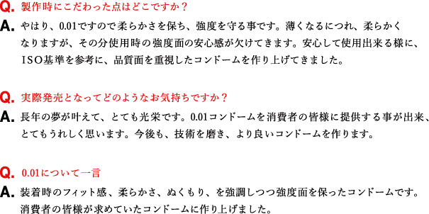 Q.製作時にこだわった点はどこですか？ A.やはり、0.01ですので柔らかさを保ち、強度を守る事です。薄くなるにつれ、柔らかくなりますが、その分使用時の強度面の安心感が欠けてきます。安心して使用出来る様に、ＩＳＯ基準を参考に、品質面を重視したコンドームを作り上げてきました。 Q.実際発売となってどのようなお気持ちですか？ A.長年の夢が叶えて、とても光栄です。0.01コンドームを消費者の皆様に提供する事が出来、とてもうれしく思います。今後も、技術を磨き、より良いコンドームを作ります。 Q.0.01について一言 A.装着時のフィット感、柔らかさ、ぬくもり、を強調しつつ強度面を保ったコンドームです。消費者の皆様が求めていたコンドームに作り上げました。