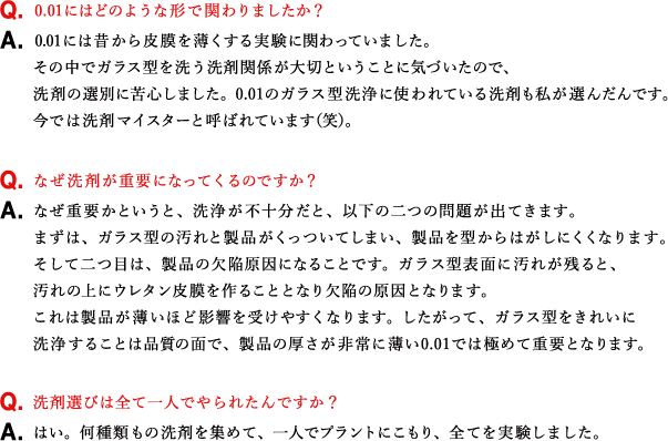 Q.0.01にはどのような形で関わりましたか？ A.0.01には昔から皮膜を薄くする実験に関わっていました。その中でガラス型を洗う洗剤関係が大切ということに気づいたので、洗剤の選別に苦心しました。0.01のガラス型洗浄に使われている洗剤も私が選んだんです。今では洗剤マイスターと呼ばれています（笑）。 Q.なぜ洗剤が重要になってくるのですか？ A.なぜ重要かというと、洗浄が不十分だと、以下の二つの問題が出てきます。まずは、ガラス型の汚れと製品がくっついてしまい、製品を型からはがしにくくなります。そして二つ目は、製品の欠陥原因になることです。ガラス型表面に汚れが残ると、汚れの上にウレタン皮膜を作ることとなり欠陥の原因となります。これは製品が薄いほど影響を受けやすくなります。したがって、ガラス型をきれいに洗浄することは品質の面で、製品の厚さが非常に薄い0.01では極めて重要となります。 Q.洗剤選びは全て一人でやられたんですか？ A.はい。何種類もの洗剤を集めて、一人でプラントにこもり、全てを実験しました。