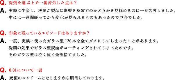 Q.洗剤を選ぶ上で一番苦労した点は？ A.実際に生産し、洗剤が製品に影響を及ぼすのかどうかを見極めるのに一番苦労しました。中には一週間経ってから変化が見られるものもあったので厄介でした。 Q.印象に残っているエピソードはありますか？ A.一度、実験に使ったガラス型120本を全てダメにしてしまったことがあります。洗剤の効果でガラス型表面がコーティングされてしまったのです。そのガラス型は泣く泣く全部捨てました。 Q.0.01について一言 A.究極のコンドームとなりますから期待しております。