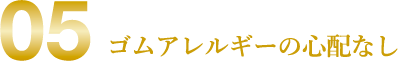 05 ゴムアレルギーの心配なし