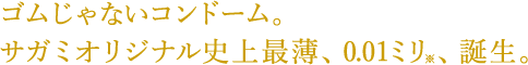 ゴムじゃないコンドーム。サガミオリジナル史上最薄、0.01ミリ※、誕生。